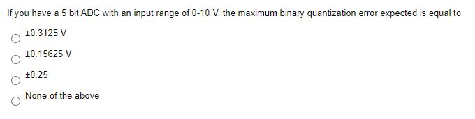 If you have a 5 bit ADC with an input range of 0-10 V, the maximum binary quantization error expected is equal to
+0.3125 V
+0.15625 V
+0.25
None of the above
