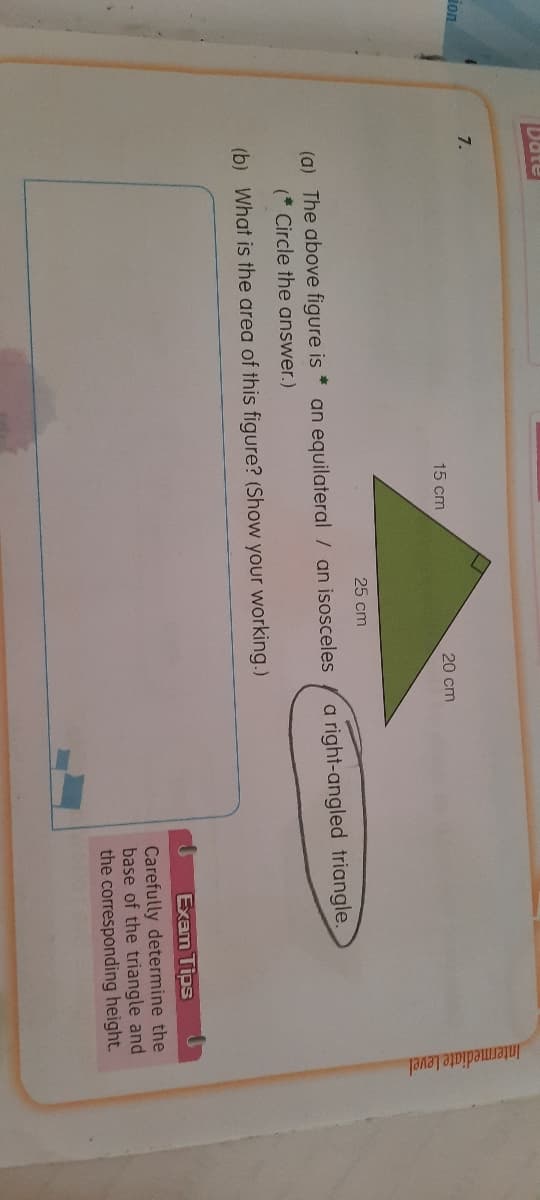 Intermediate Level
Date
7.
ion
15 cm
20 cm
25 cm
a right-angled triangle.
23
an equilateral / an isosceles
(a) The above figure is
(* Circle the answer.)
(b) What is the area of this figure? (Show your working.)
Exam Tips
Carefully determine the
base of the triangle and
the corresponding height.
