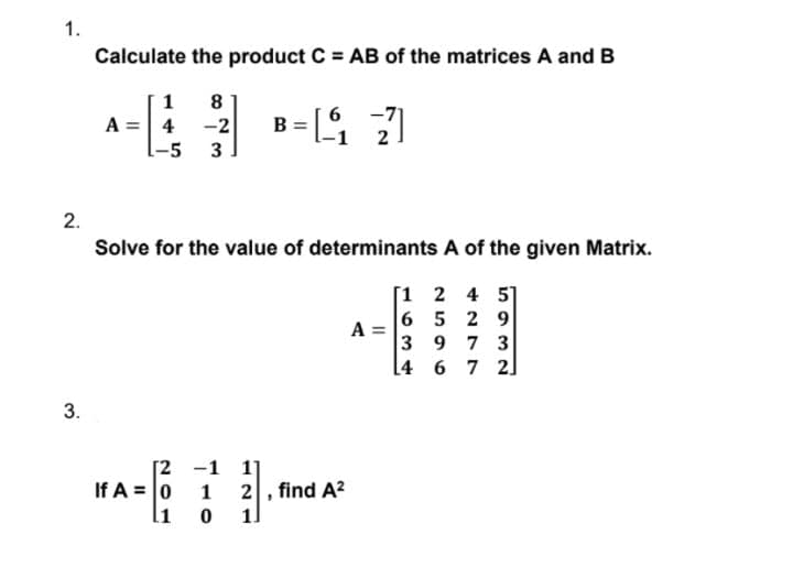 1.
Calculate the product C = AB of the matrices A and B
1
8
B = [
-71
A =| 4 -2
-5 3
2.
Solve for the value of determinants A of the given Matrix.
[1 2 4 5]
6 5 2 9
A
3 9 7 3
4 6 7 2]
3.
[2 -1 1]
If A = 0 1
li
2, find A?
