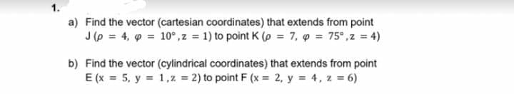 1.
a) Find the vector (cartesian coordinates) that extends from point
J (p = 4, 9 = 10°,z = 1) to point K (p = 7, p = 75°,z = 4)
b) Find the vector (cylindrical coordinates) that extends from point
E (x 5, y 1,z = 2) to point F (x = 2, y = 4, z = 6)
