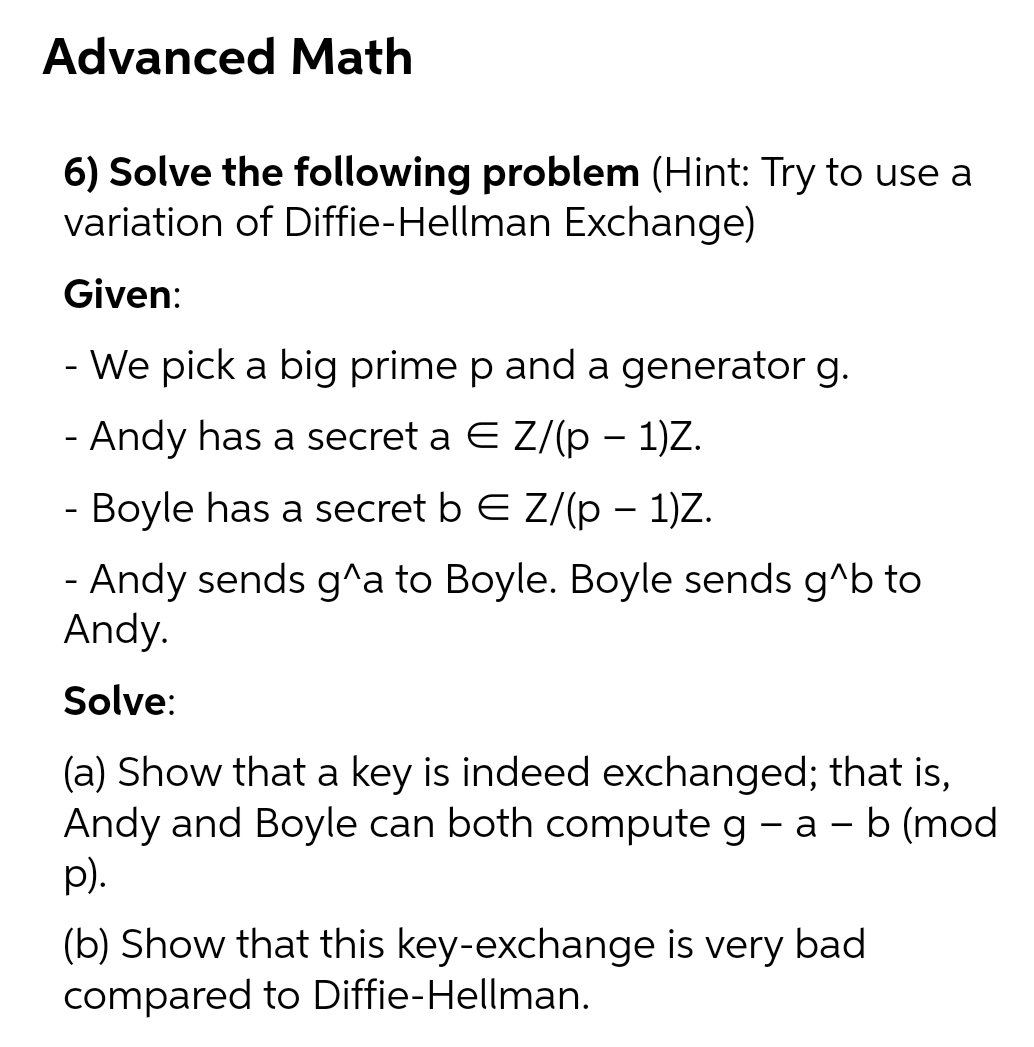 Advanced Math
6) Solve the following problem (Hint: Try to use a
variation of Diffie-Hellman Exchange)
Given:
- We pick a big prime p and a generator g.
- Andy has a secret a E Z/(p – 1)Z.
Boyle has a secret b E Z/(p – 1)Z.
- Andy sends g^a to Boyle. Boyle sends g^b to
Andy.
Solve:
(a) Show that a key is indeed exchanged; that is,
Andy and Boyle can both compute g - a – b (mod
p).
(b) Show that this key-exchange is very bad
compared to Diffie-Hellman.
