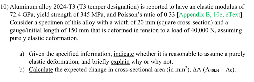 10) Aluminum alloy 2024-T3 (T3 temper designation) is reported to have an elastic modulus of
72.4 GPa, yield strength of 345 MPa, and Poisson's ratio of 0.33 [Appendix B, 10e, eText].
Consider a specimen of this alloy with a width of 20 mm (square cross-section) and a
gauge/initial length of 150 mm that is deformed in tension to a load of 40,000 N, assuming
purely elastic deformation.
a) Given the specified information, indicate whether it is reasonable to assume a purely
elastic deformation, and briefly explain why or why not.
b) Calculate the expected change in cross-sectional area (in mm²), AA (A40kN –- Ao).
