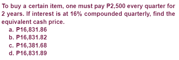 To buy a certain item, one must pay P2,500 every quarter for
2 years. If interest is at 16% compounded quarterly, find the
equivalent cash price.
a. P16,831.86
b. P16,831.82
c. P16,381.68
d. P16,831.89