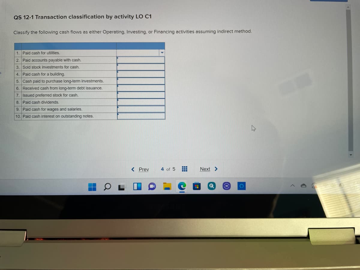 QS 12-1 Transaction classification by activity LO C1
Classify the following cash flows as either Operating, Investing, or Financing activities assuming indirect method.
1. Paid cash for utilities.
2. Paid accounts payable with cash.
3. Sold stock investments for cash.
4. Paid cash for a building.
5. Cash paid to purchase long-term investments.
6. Received cash from long-term debt issuance.
7. Issued preferred stock for cash,
8. Paid cash dividends.
9. Paid cash for wages and salaries.
10. Paid cash interest on outstanding notes.
< Prev
4 of 5
Next >

