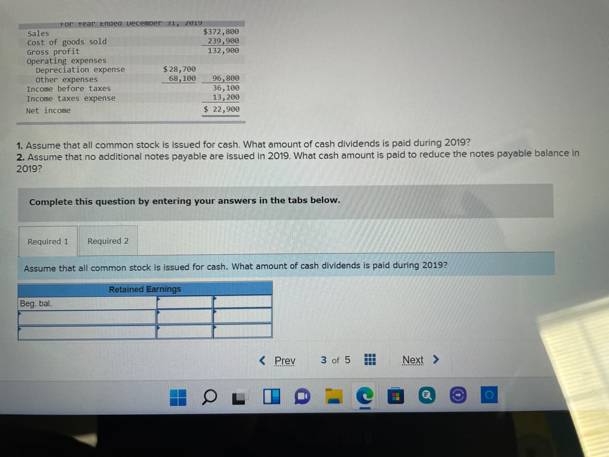 For Year Ended December 31,
2019
$372,800
239,900
132,900
Sales
Cost of goods sold
Gross profit
Operating expenses
Depreciation expense
other expenses
Income before taxes
$28,700
68,100
96,800
36,100
13,200
Income taxes expense
Net income
$ 22,900
1. Assume that all common stock is issued for cash. What amount of cash dividends is paid during 2019?
2. Assume that no additional notes payable are issued in 2019. What cash amount is paid to reduce the notes payable balance in
2019?
Complete this question by entering your answers in the tabs below.
Required 1
Required 2
Assume that all common stock is issued for cash. What amount of cash dividends is paid during 2019?
Retained Earnings
Beg. bal.
< Prev
3 of 5
Next >
