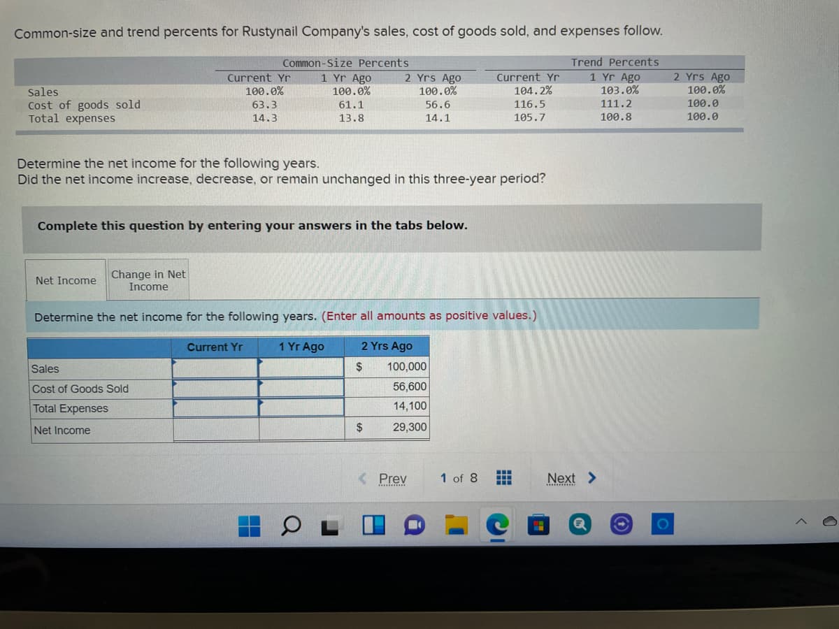 Common-size and trend percents for Rustynail Company's sales, cost of goods sold, and expenses follow.
Common-Size Percents
1 Yr Ago
100.0%
Trend Percents
2 Yrs Ago
100.0%
2 Yrs Ago
100.0%
Current Yr
1 Yr Ago
103.0%
Current Yr
Sales
100.0%
104.2%
111.2
100.0
Cost of goods sold
Total expenses
63.3
61.1
56.6
116.5
14.3
13.8
14.1
105.7
100.8
100.0
Determine the net income for the following years.
Did the net income increase, decrease, or remain unchanged in this three-year period?
Complete this question by entering your answers in the tabs below.
Change in Net
Income
Net Income
Determine the net income for the following years. (Enter all amounts as positive values.)
Current Yr
1 Yr Ago
2 Yrs Ago
Sales
2$
100,000
Cost of Goods Sold
56,600
Total Expenses
14,100
Net Income
2$
29,300
< Prev
1 of 8
Next >
...........
