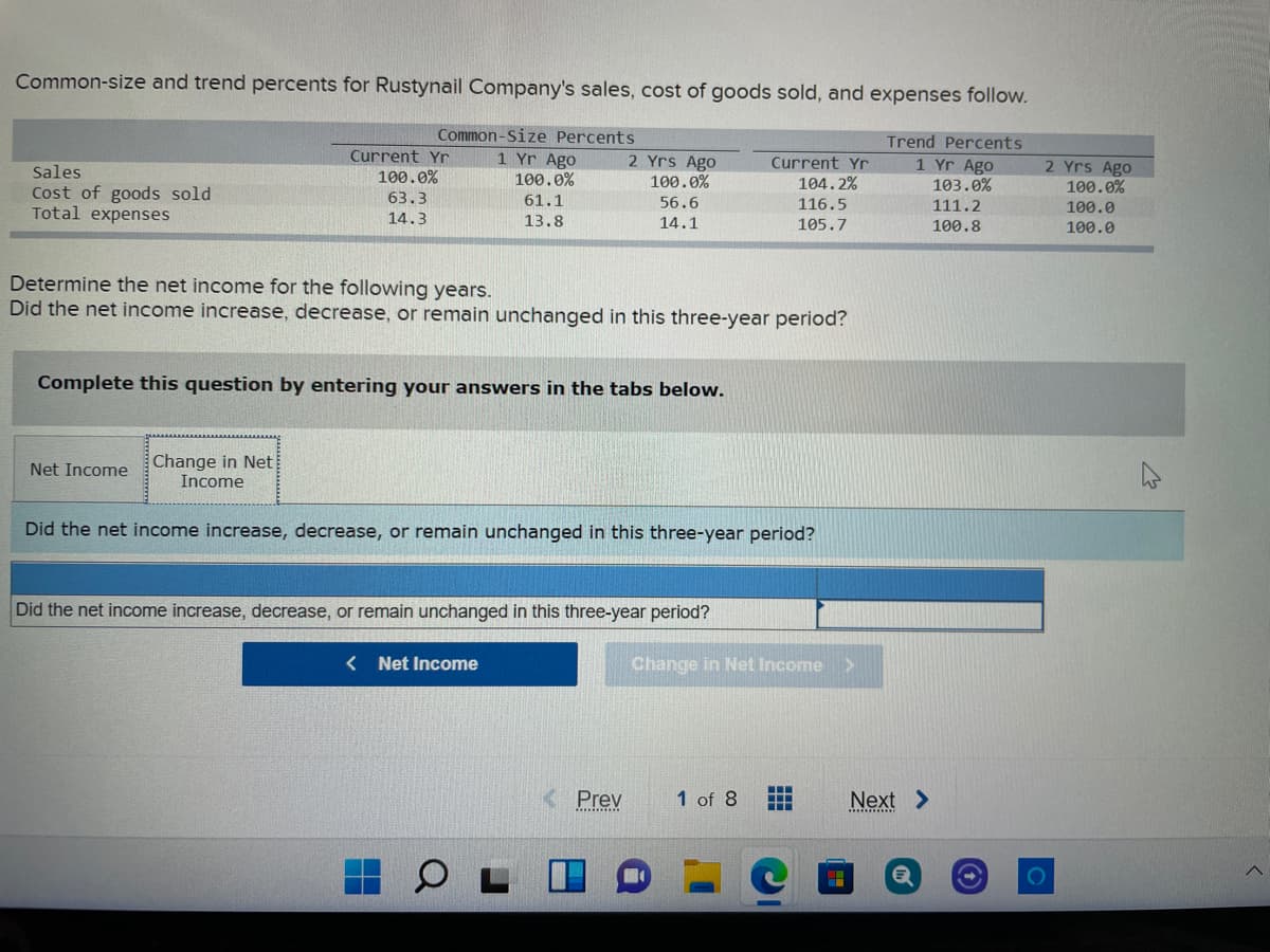 Common-size and trend percents for Rustynail Company's sales, cost of goods sold, and expenses follow.
Common-Size Percents
Trend Percents
Current Yr
1 Yr Ago
2 Yrs Ago
100.0%
Current Yr
1 Yr Ago
103.0%
2 Yrs Ago
100.0%
Sales
100.0%
100.0%
104.2%
Cost of goods sold
Total expenses
63.3
61.1
56.6
116.5
105.7
111.2
100.0
14.3
13.8
14.1
100.8
100.0
Determine the net income for the following years.
Did the net income increase, decrease, or remain unchanged in this three-year period?
Complete this question by entering your answers in the tabs below.
Change in Net
Income
Net Income
Did the net income increase, decrease, or remain unchanged in this three-year period?
Did the net income increase, decrease, or remain unchanged in this three-year period?
< Net Income
Change in Net Income
Prey
1 of 8
Next >
