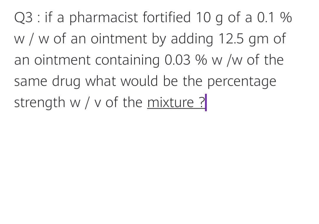 Q3 : if a pharmacist fortified 10 g of a 0.1 %
w / w of an ointment by adding 12.5 gm of
an ointment containing 0.03 % w /w of the
same drug what would be the percentage
strength w / v of the mixture ?
