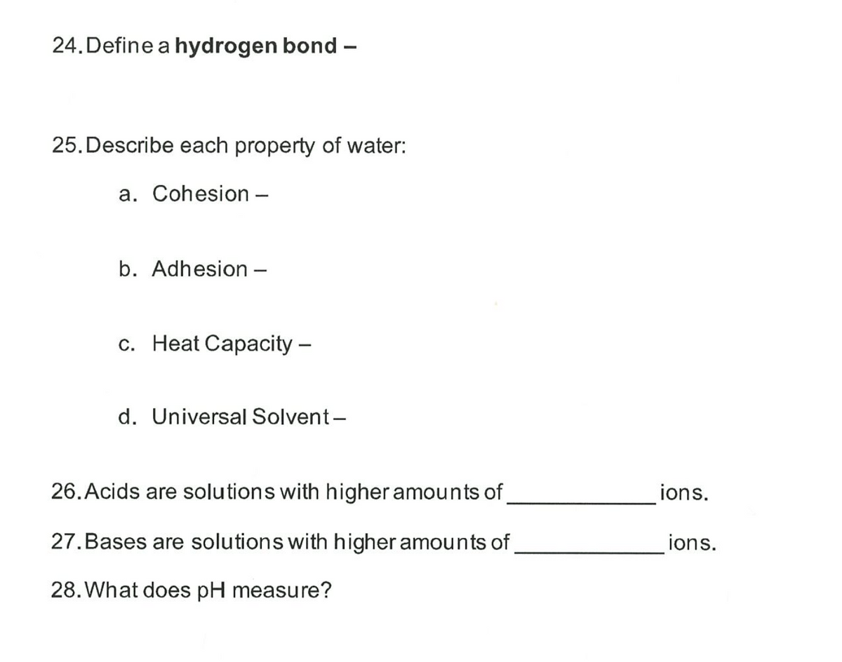 24.Define a hydrogen bond –
25. Describe each property of water:
a. Cohesion –
b. Adhesion –
c. Heat Capacity –
d. Universal Solvent-
26. Acids are solutions with higher amounts of
ions.
27.Bases are solutions with higher amounts of
ions.
28. What does pH measure?
