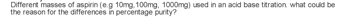 Different masses of aspirin (e.g 10mg, 100mg, 1000mg) used in an acid base titration. what could be
the reason for the differences in percentage purity?