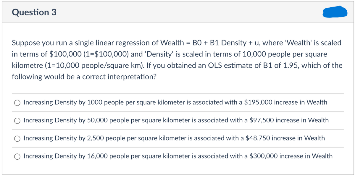 Question 3
Suppose you run a single linear regression of Wealth = BO + B1 Density + u, where 'Wealth' is scaled
in terms of $100,000 (1=$100,000) and 'Density' is scaled in terms of 10,000 people per square
kilometre (1=10,000 people/square km). If you obtained an OLS estimate of B1 of 1.95, which of the
following would be a correct interpretation?
Increasing Density by 1000 people per square kilometer is associated with a $195,000 increase in Wealth
Increasing Density by 50,000 people per square kilometer is associated with a $97,500 increase in Wealth
Increasing Density by 2,500 people per square kilometer is associated with a $48,750 increase in Wealth
O Increasing Density by 16,000 people per square kilometer is associated with a $300,000 increase in Wealth