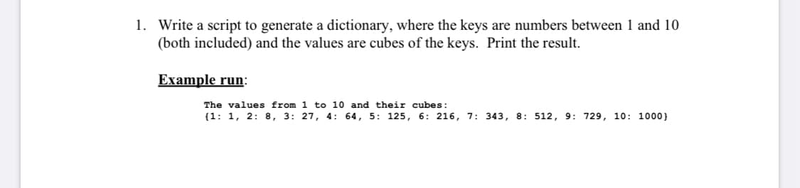 1. Write a script to generate a dictionary, where the keys are numbers between 1 and 10
(both included) and the values are cubes of the keys. Print the result.
Example run:
The values from 1 to 10 and their cubes:
(1: 1, 2: 8, 3: 27, 4: 64, 5: 125, 6: 216, 7: 343, 8: 512, 9: 729, 10: 1000}
