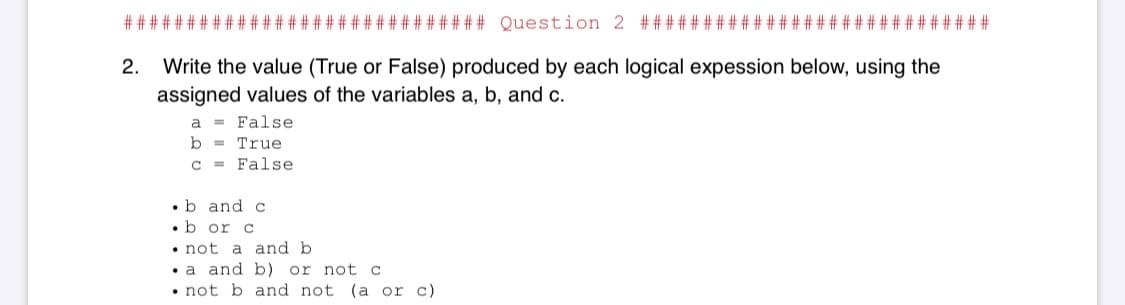 # #:
#### Question 2 #####
##
Write the value (True or False) produced by each logical expession below, using the
assigned values of the variables a, b, and c.
2.
a
= False
b
= True
c = False
•b and c
•b or c
• not a and b
• a and b) or not c
• not b and not (a or c)
