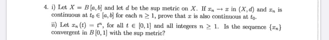 4. i) Let X = B[a, b] and let d be the sup metric on X. If In → x in (X,d) and an is
continuous at to E [a, b] for each n > 1, prove that x is also continuous at to.
%3D
ii) Let In (t)
convergent in B [0, 1] with the sup metric?
t", for all t e [0, 1] and all integers n > 1. Is the sequence {¤n}
