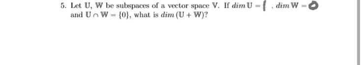 5. Let U, W be subspaces of a vector space V. If dim U ={ dim W
and Un W = {0}, what is dim (U + W)?
