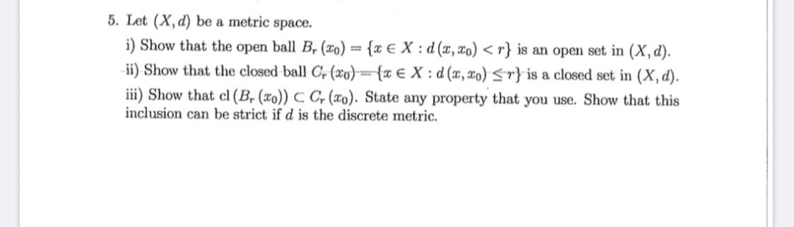 5. Let (X, d) be a metric space.
i) Show that the open ball B, (xo) = {x € X : d (x, xo) < r} is an open set in (X, d).
ii) Show that the closed ball C, (xo)={x € X : d (x, xo) <r} is a closed set in (X, d).
iii) Show that cl (B, (xo)) C C, (xo). State any property that you use. Show that this
inclusion can be strict if d is the discrete metric.
