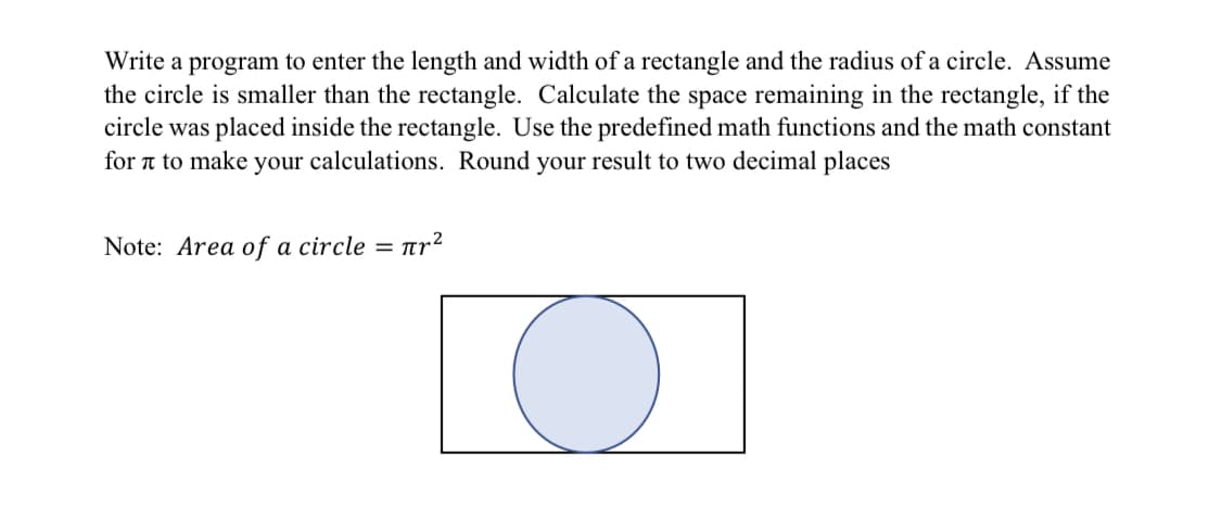 Write a program to enter the length and width of a rectangle and the radius of a circle. Assume
the circle is smaller than the rectangle. Calculate the space remaining in the rectangle, if the
circle was placed inside the rectangle. Use the predefined math functions and the math constant
for a to make your calculations. Round your result to two decimal places
Note: Area of a circle =
