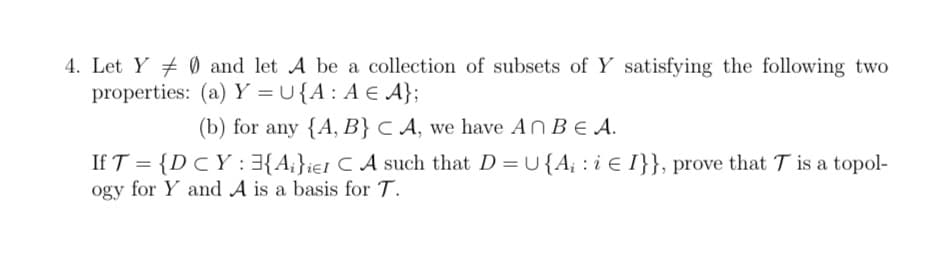 4. Let Y + 0 and let A be a collection of subsets of Y satisfying the following two
properties: (a) Y = U{A: A € A};
(b) for any {A, B} C A, we have An BE A.
If T = {D CY : 3{A;}ie1 C A such that D =U {A; : i e I}}, prove that T is a topol-
ogy for Y and A is a basis for T.
