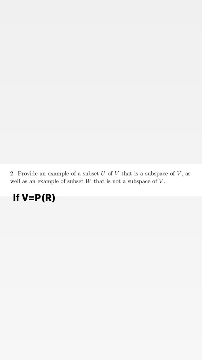 2. Provide an example of a subset U of V that is a subspace of V, as
well as an example of subset W that is not a subspace of V.
If V=P(R)
