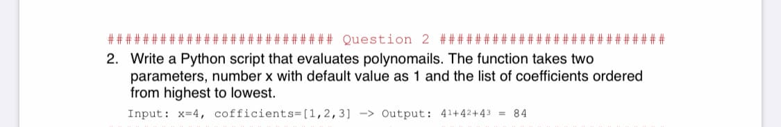 ### Question 2 #####
2. Write a Python script that evaluates polynomails. The function takes two
parameters, number x with default value as 1 and the list of coefficients ordered
from highest to lowest.
Input: x=4, cofficients=[1,2,3] -> Output: 41+42+43 = 84
