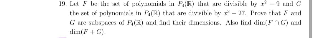 19. Let F be the set of polynomials in P(IR) that are divisible by x2 - 9 and G
the set of polynomials in Pa(R) that are divisible by x – 27. Prove that F and
G are subspaces of P4(R) and find their dimensions. Also find dim(FnG) and
dim(F+ G).
