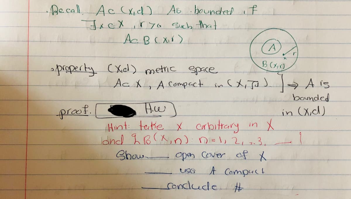 Becall AccC X,ch) AB :bounded if
JACX,r yo Sucb tha
Ac BCXX)
property (Xdl) metric epace
Ac X, A Compact in CX, Ja J A is
bounded
proof.
in (X,d)
Hint tetie x carbitrary
Idnd BX,n).nEl, 2,3.
Show opan Cover of X
A Compuct
in
uSG
condlude
