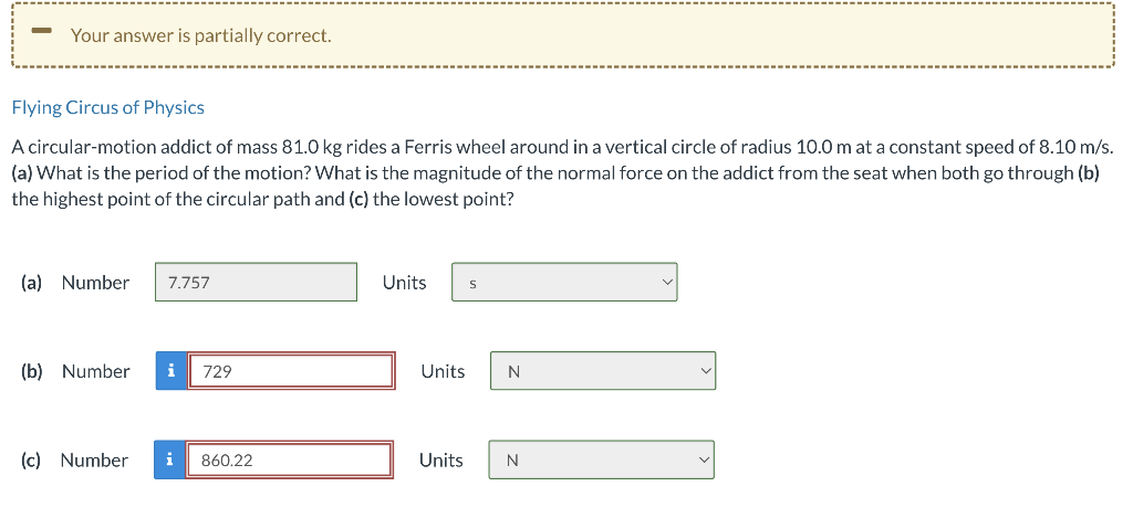 -
Your answer is partially correct.
Flying Circus of Physics
A circular-motion addict of mass 81.0 kg rides a Ferris wheel around in a vertical circle of radius 10.0 m at a constant speed of 8.10 m/s.
(a) What is the period of the motion? What is the magnitude of the normal force on the addict from the seat when both go through (b)
the highest point of the circular path and (c) the lowest point?
(a) Number
7.757
(b) Number i
729
(c) Number i 860.22
Units S
Units
Units
N
N