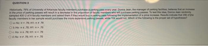 QUESTION 3
Historically, 76% of University of Arkansas faculty members purchase a parking pass every year. Donna Jean, the manager of parking facilities, believes that an increase
in the price of parking passes will result in a decrease in the proportion of faculty members who will purchase parking passes. To test this idea, Donna Jean randomly
sampled 400 U of A faculty members and asked them if they would buy a parking pass following the implementation of a price increase. Results indicate that 296 of the
faculty members in her sample would purchase the more expensive parking passes, while 104 would not. Which of the following is the proper set of hypotheses?
a. Ho: m.76; H1: m.76.
Ob. Ho: ms.76; H1: m>.76
Oc. Ho: ma 76, H1: m<.76
Od. Ho: m.76; H1: m.76