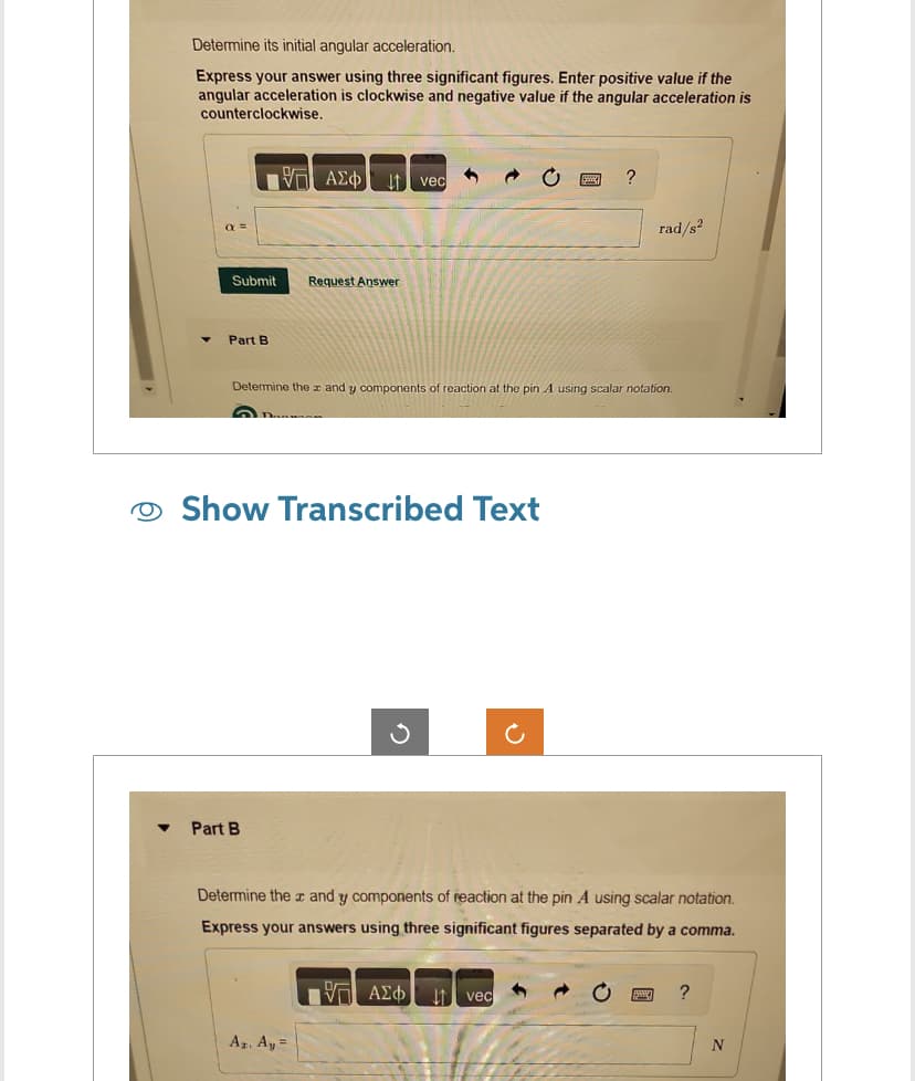 Determine its initial angular acceleration.
Express your answer using three significant figures. Enter positive value if the
angular acceleration is clockwise and negative value if the angular acceleration is
counterclockwise.
Submit Request Answer
Part B
ΠΙΑΣΦ
Part B
vec
5 a
Show Transcribed Text
Az. Ay=
Determine the x and y components of reaction at the pin A using scalar notation.
*
?
ΠΙΑΣΦ ↓↑ vec
rad/s²
Determine the x and y components of reaction at the pin A using scalar notation.
Express your answers using three significant figures separated by a comma.
?
N