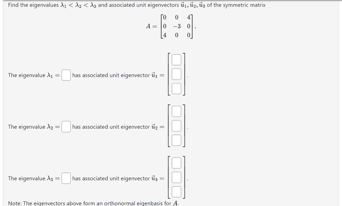 Find the eigenvalues №₁ < λ2 < A3 and associated unit eigenvectors 1, 2, 3 of the symmetric matrix
ГО
A = 10
The eigenvalue X₁ =
The eigenvalue X₂ =
The eigenvalue X3 =
has associated unit eigenvector ₁
=
has associated unit eigenvector 2 =
has associated unit eigenvector 3
0 4
-3 0
0 0
Note: The eigenvectors above form an orthonormal eigenbasis for A.