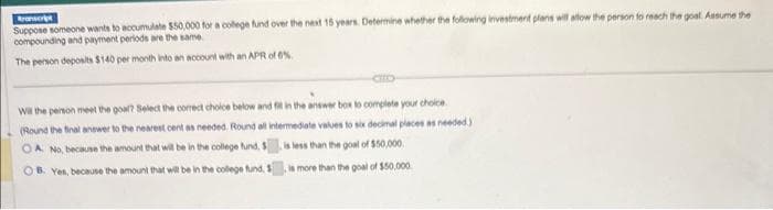 Aronscript
Suppose someone wants to accumulate $50,000 for a college fund over the next 15 years. Determine whether the following investment plans will allow the person to reach the goal. Assume the
compounding and payment periods are the same.
The person deposits $140 per month into an account with an APR of 6%
Will the person meet the goal? Select the correct choice below and fill in the answer box to complete your choice
(Round the final answer to the nearest cent as needed. Round all intermediate values to six decimal places as needed)
is less than the goal of $50,000.
A. No, because the amount that will be in the college fund, $
OB. Yes, because the amount that will be in the college fund, S
is more than the goal of $50,000