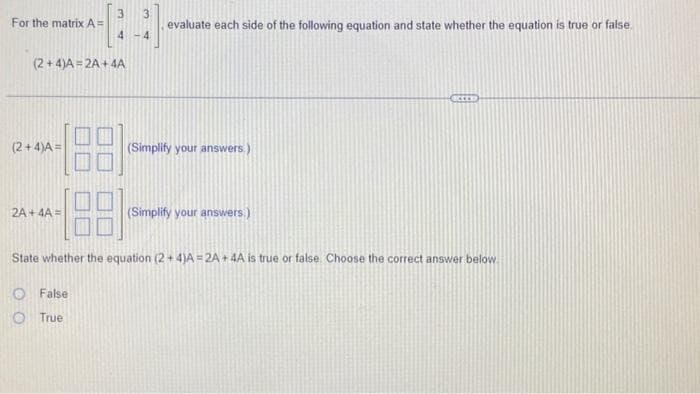 For the matrix A=
(2+4)A=2A+4A
(2+4)A=
3 3
4
4
2A+ 4A=
evaluate each side of the following equation and state whether the equation is true or false
(Simplify your answers.)
(Simplify your answers.)
State whether the equation (2+4)A=2A + 4A is true or false. Choose the correct answer below.
False
True