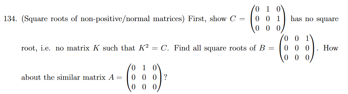 134. (Square roots of non-positive/normal matrices) First, show C
about the similar matrix A
=
01 0
G÷D
00
root, i.e. no matrix K such that K2 = C. Find all square roots of B =
10
000?
000
= 0 0 1
has no square
0 0 1
000
000
.
How