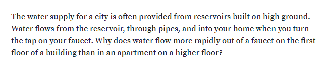 The water supply for a city is often provided from reservoirs built on high ground.
Water flows from the reservoir, through pipes, and into your home when you turn
the tap on your faucet. Why does water flow more rapidly out of a faucet on the first
floor of a building than in an apartment on a higher floor?
