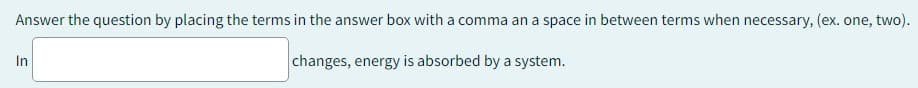 Answer the question by placing the terms in the answer box with a comma an a space in between terms when necessary, (ex. one, two).
changes, energy is absorbed by a system.
In