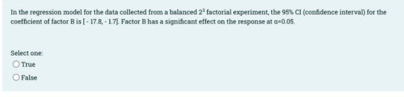 In the regression model for the data collected from a balanced 2° factorial experiment, the 95% CI (confidence interval) for the
coefficient of factor Bis [- 17.8, - 1.71. Factor B has a significant effect on the response at a=0.05.
Select one:
O True
O False
