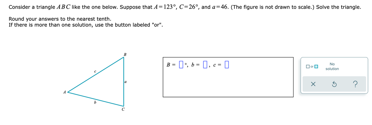 Consider a triangle ABC like the one below. Suppose that A=123°, C=26°, and a=46. (The figure is not drawn to scale.) Solve the triangle.
Round your answers to the nearest tenth.
If there is more than one solution, use the button labeled "or".
B
B = 1', b = N,
I, c=
No
O or O
solution
a
A
b
