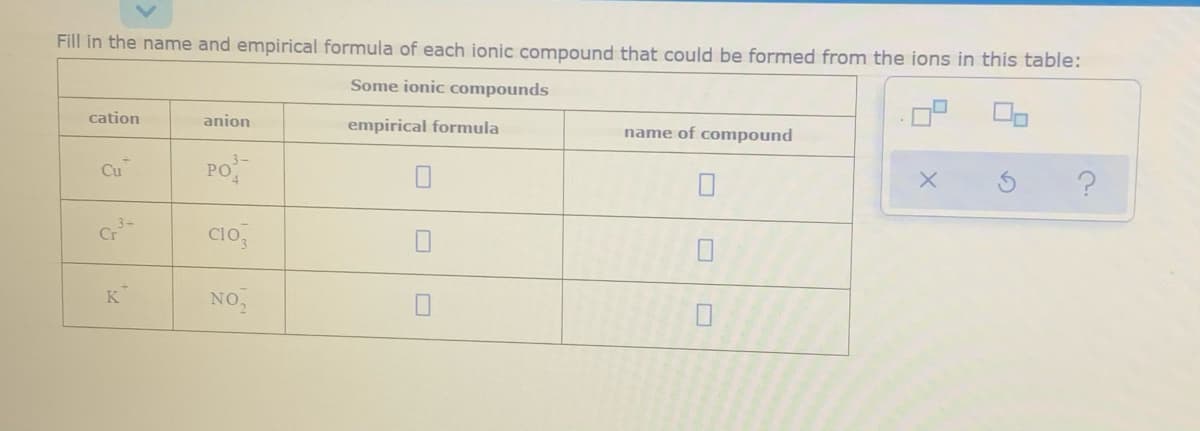 Fill in the name and empirical formula of each ionic compound that could be formed from the ions in this table:
Some ionic compounds
cation
anion
empirical formula
name of compound
PO
CIo,
K
NO,
