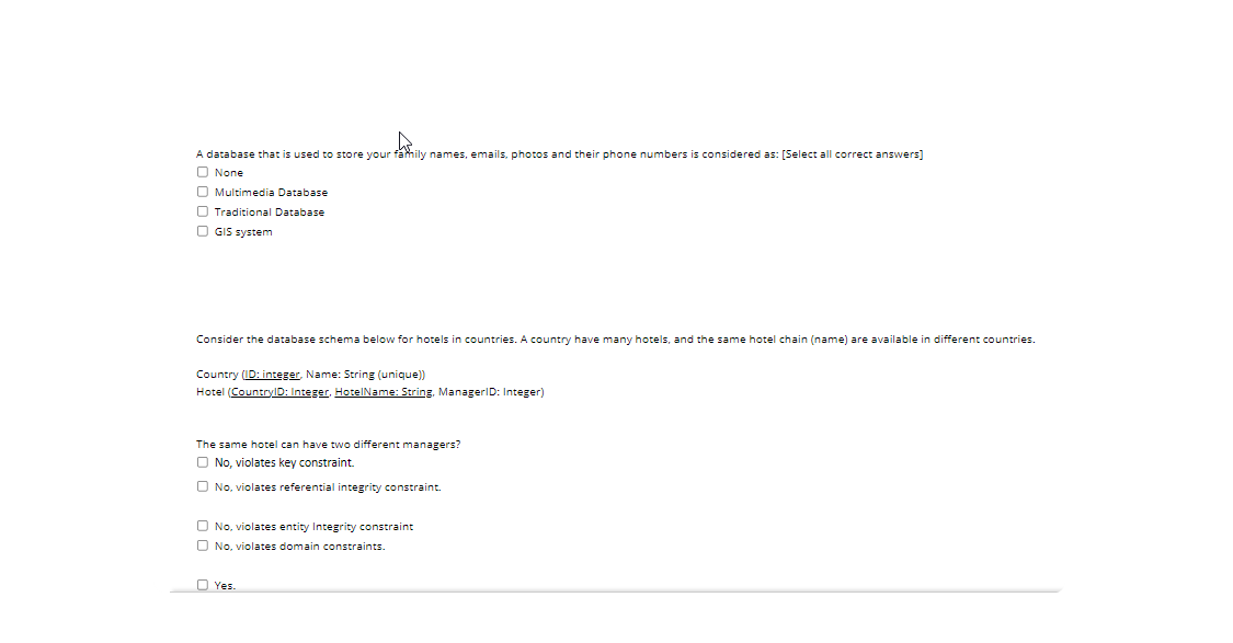 A database that is used to store your family names, emails, photos and their phone numbers is considered as: [Select all correct answers]
O None
O Multimedia Database
O Traditional Database
O GIS system
Consider the database schema below for hotels
countries. A country have many hotels, and the same hotel chain (name) are available in different countries.
Country (ID: integer, Name: String (unique)
Hotel (CountrylD: Integer, HotelName: String, ManagerID: Integer)
The same hotel can have two different managers?
O No, violates key constraint.
O No, violates referential integrity constraint.
O No, violates entity Integrity constraint
O No, violates domain constraints.
O Yes.

