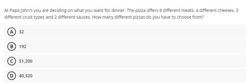 At Papa John's you are deciding on what you want for dinner. The pizza offers 8 different meats, 4 different cheeses, 3
different crust types and 2 different sauces. How many different pizzas do you have to choose from?
(А) 32
B) 192
51,200
D) 40,320
