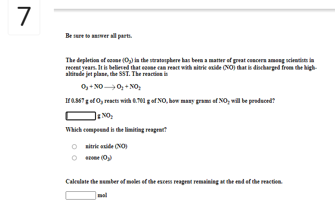 7
Be sure to answer all parts.
The depletion of ozone (O3) in the stratosphere has been a matter of great concern among scientists in
recent years. It is believed that ozone can react with nitric oxide (NO) that is discharged from the high-
altitude jet plane, the SST. The reaction is
0, + NO 0, + NO,
If 0.867 g of O3 reacts with 0.701 g of NO, how many grams of NO, will be produced?
]g NO,
Which compound is the limiting reagent?
O nitric oxide (NO)
ozone (O3)
Calculate the number of moles of the excess reagent remaining at the end of the reaction.
] mol
