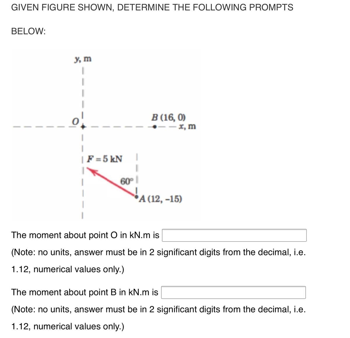 GIVEN FIGURE SHOWN, DETERMINE THE FOLLOWING PROMPTS
BELOW:
у, т
В (16, 0)
- x, m
|F = 5 kN
60°
*A (12, –15)
The moment about point O in kN.m is
(Note: no units, answer must be in 2 significant digits from the decimal, i.e.
1.12, numerical values only.)
The moment about point B in kN.m is
(Note: no units, answer must be in 2 significant digits from the decimal, i.e.
1.12, numerical values only.)
