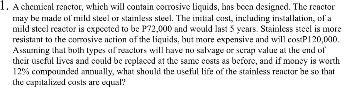 1. A chemical reactor, which will contain corrosive liquids, has been designed. The reactor
may be made of mild steel or stainless steel. The initial cost, including installation, of a
mild steel reactor is expected to be P72,000 and would last 5 years. Stainless steel is more
resistant to the corrosive action of the liquids, but more expensive and will costP120,000.
Assuming that both types of reactors will have no salvage or scrap value at the end of
their useful lives and could be replaced at the same costs as before, and if money is worth
12% compounded annually, what should the useful life of the stainless reactor be so that
the capitalized costs are equal?
