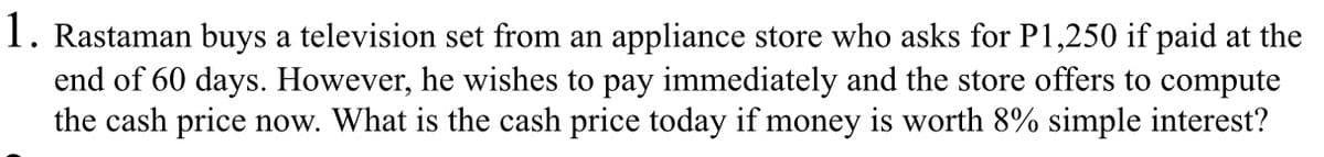 1. Rastaman buys a television set from an appliance store who asks for P1,250 if paid at the
end of 60 days. However, he wishes to pay immediately and the store offers to compute
the cash price now. What is the cash price today if money is worth 8% simple interest?
