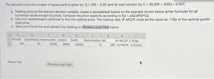 The demand curve for a maker of spare parts is given by: Q= 300 - 0.5P, and its cost function by C = 20,000 + 200Q + 0.5Q2.
a Treating price as the relevant decision variable, create a spreadsheet based on the example shown below (enter formulas for all
b. Use your spreadsheet's optimizer to find the optimal price. The markup rate, (P-MC/P, must be the same as -1/Ep at the optimal (profit-
max) price.
c. Save your Excel fine and upload it by clicking on Browse Local Files below.
G
1 Price(P) Quantity(a) Revenue(R) Cost(C) Profit
Elasticity(Ep) MC
(P-MC)/P (-1/Ep)
S40
30
16200
26450
10250
230 0.574074 0.111111
Attach File
Browse Local Files
