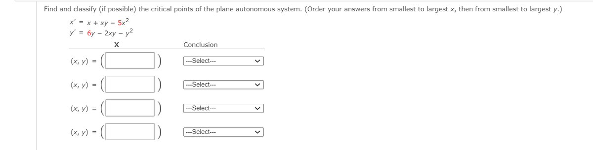 Find and classify (if possible) the critical points of the plane autonomous system. (Order your answers from smallest to largest x, then from smallest to largest y.)
x' = x + xy - 5x²
y' = 6y - 2xy - y²
X
(x, y) =
(x, y) =
(x, y) =
(x, y) =
Conclusion
---Select---
---Select---
-Select---
-Select---