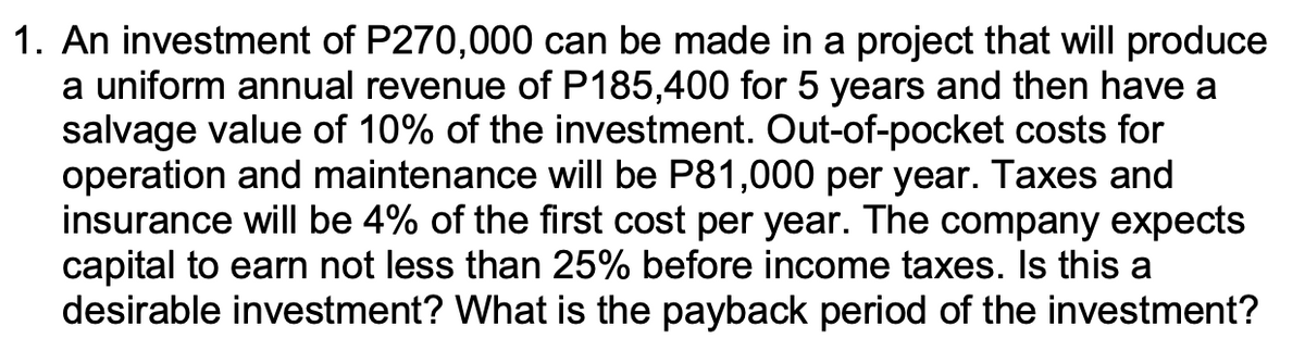1. An investment of P270,000 can be made in a project that will produce
a uniform annual revenue of P185,400 for 5 years and then have a
salvage value of 10% of the investment. Out-of-pocket costs for
operation and maintenance will be P81,000 per year. Taxes and
insurance will be 4% of the first cost per year. The company expects
capital to earn not less than 25% before income taxes. Is this a
desirable investment? What is the payback period of the investment?
