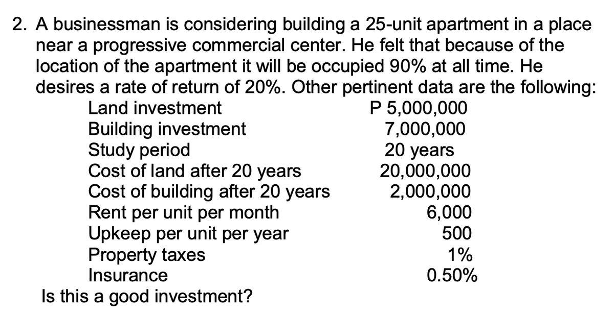 2. A businessman is considering building a 25-unit apartment in a place
near a progressive commercial center. He felt that because of the
location of the apartment it will be occupied 90% at all time. He
desires a rate of return of 20%. Other pertinent data are the following:
P 5,000,000
7,000,000
20 years
20,000,000
2,000,000
6,000
500
Land investment
Building investment
Study period
Cost of land after 20 years
Cost of building after 20 years
Rent per unit per month
Upkeep per unit per year
Property taxes
Insurance
1%
0.50%
Is this a good investment?
