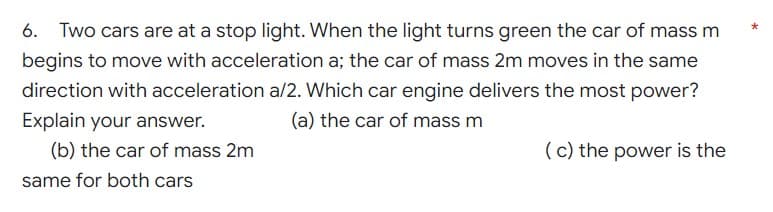 6. Two cars are at a stop light. When the light turns green the car of mass m
begins to move with acceleration a; the car of mass 2m moves in the same
direction with acceleration a/2. Which car engine delivers the most power?
Explain your answer.
(a) the car of mass m
(b) the car of mass 2m
(c) the power is the
same for both cars
