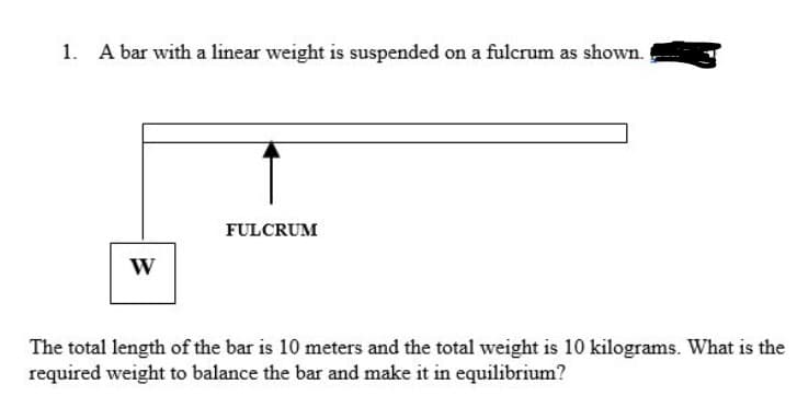 1. A bar with a linear weight is suspended on a fulcrum as shown.
FULCRUM
W
The total length of the bar is 10 meters and the total weight is 10 kilograms. What is the
required weight to balance the bar and make it in equilibrium?
